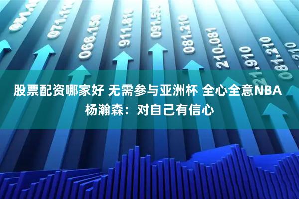 股票配资哪家好 无需参与亚洲杯 全心全意NBA 杨瀚森：对自己有信心