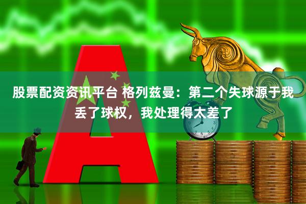 股票配资资讯平台 格列兹曼：第二个失球源于我丢了球权，我处理得太差了