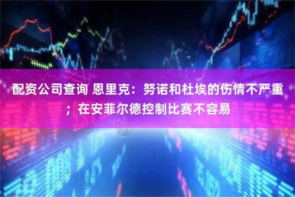 配资公司查询 恩里克：努诺和杜埃的伤情不严重；在安菲尔德控制比赛不容易