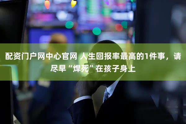 配资门户网中心官网 人生回报率最高的1件事，请尽早“焊死”在孩子身上