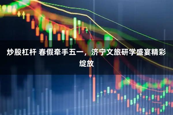 炒股杠杆 春假牵手五一，济宁文旅研学盛宴精彩绽放