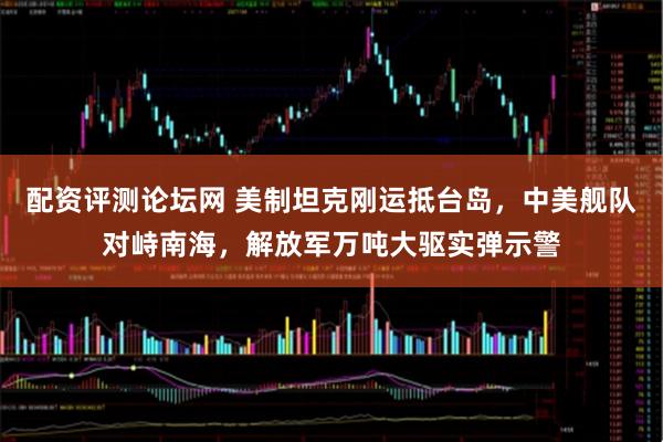配资评测论坛网 美制坦克刚运抵台岛，中美舰队对峙南海，解放军万吨大驱实弹示警