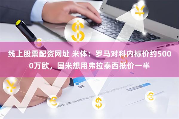 线上股票配资网址 米体：罗马对科内标价约5000万欧，国米想用弗拉泰西抵价一半