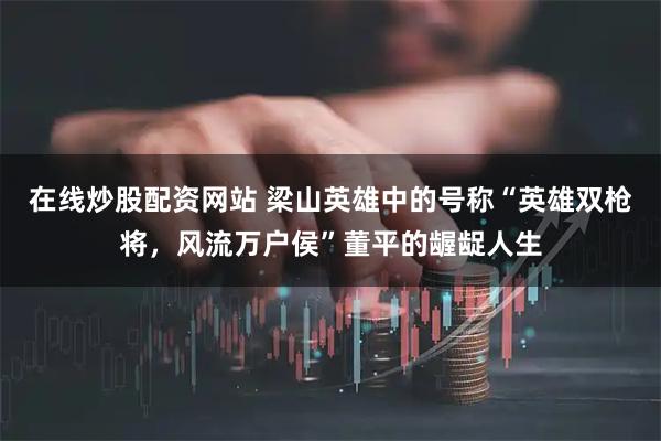 在线炒股配资网站 梁山英雄中的号称“英雄双枪将，风流万户侯”董平的龌龊人生
