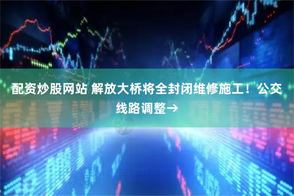 配资炒股网站 解放大桥将全封闭维修施工！公交线路调整→