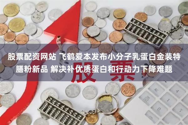 股票配资网站 飞鹤爱本发布小分子乳蛋白金装特膳粉新品 解决补优质蛋白和行动力下降难题