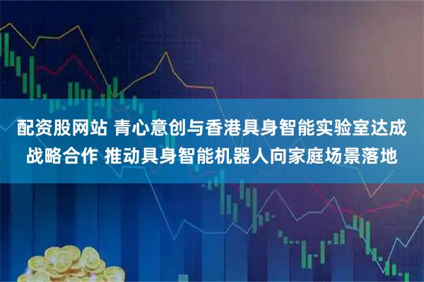 配资股网站 青心意创与香港具身智能实验室达成战略合作 推动具身智能机器人向家庭场景落地