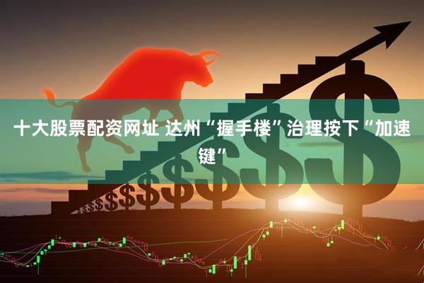 十大股票配资网址 达州“握手楼”治理按下“加速键”